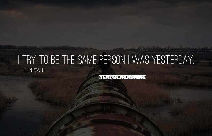 Colin Powell Quotes: I try to be the same person I was yesterday.