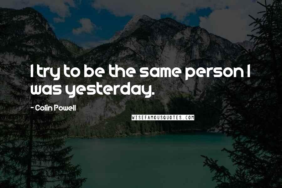 Colin Powell Quotes: I try to be the same person I was yesterday.