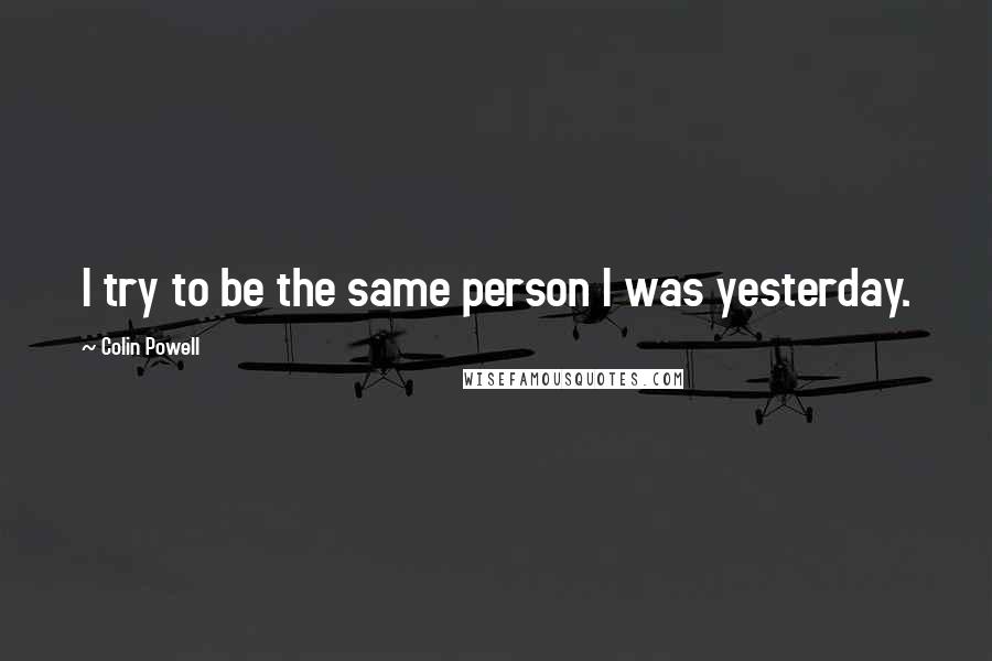 Colin Powell Quotes: I try to be the same person I was yesterday.