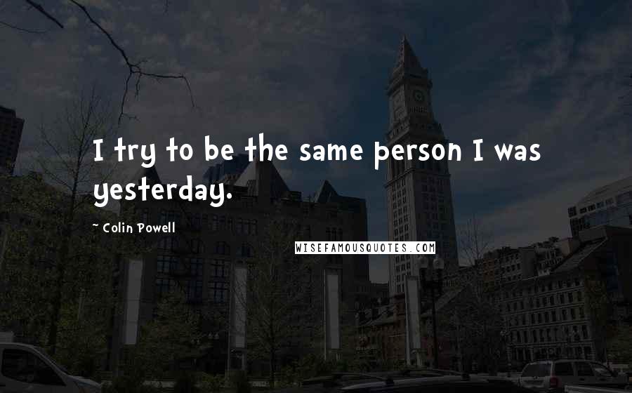 Colin Powell Quotes: I try to be the same person I was yesterday.