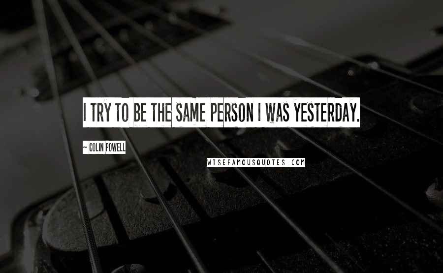 Colin Powell Quotes: I try to be the same person I was yesterday.