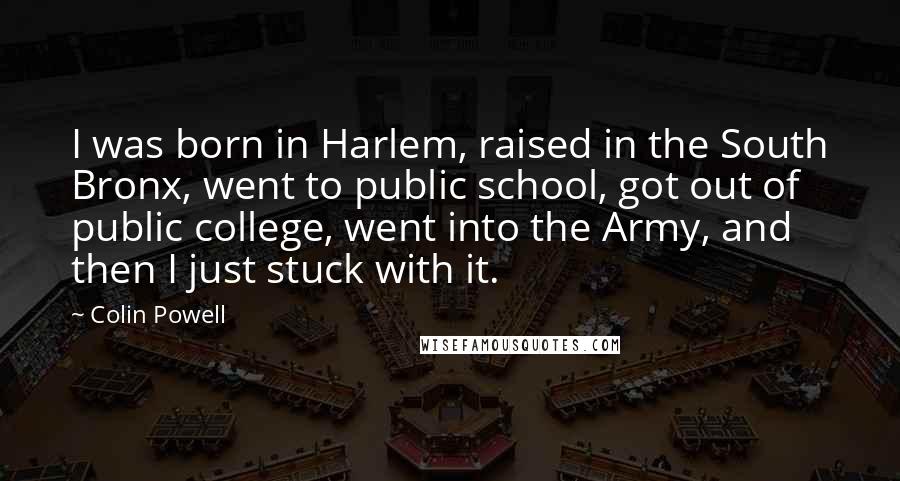 Colin Powell Quotes: I was born in Harlem, raised in the South Bronx, went to public school, got out of public college, went into the Army, and then I just stuck with it.