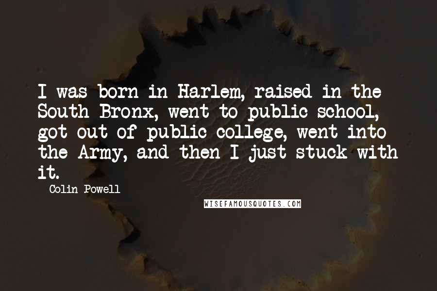 Colin Powell Quotes: I was born in Harlem, raised in the South Bronx, went to public school, got out of public college, went into the Army, and then I just stuck with it.