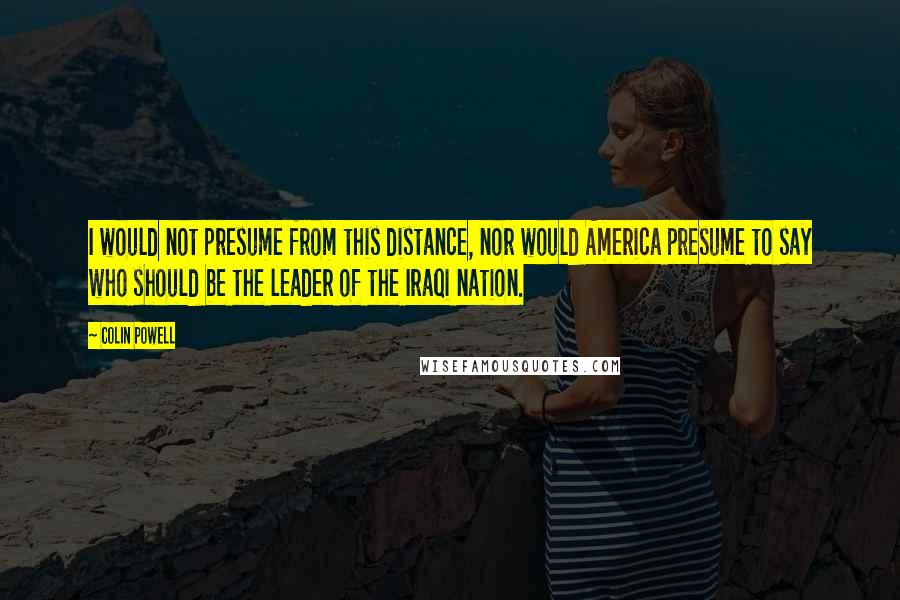 Colin Powell Quotes: I would not presume from this distance, nor would America presume to say who should be the leader of the Iraqi nation.