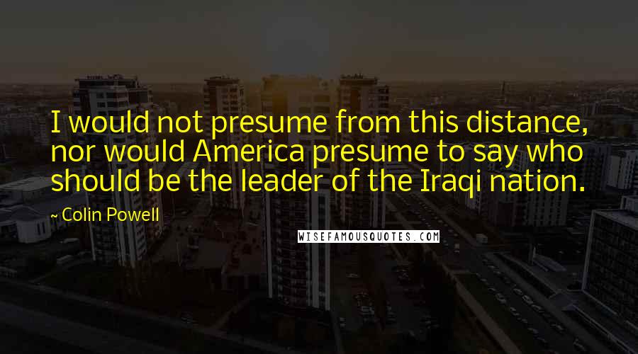 Colin Powell Quotes: I would not presume from this distance, nor would America presume to say who should be the leader of the Iraqi nation.
