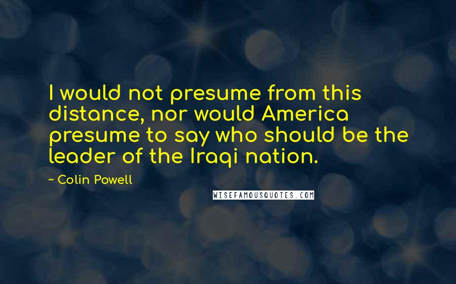 Colin Powell Quotes: I would not presume from this distance, nor would America presume to say who should be the leader of the Iraqi nation.