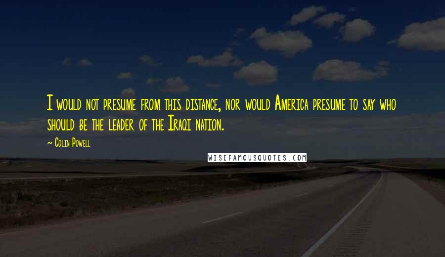 Colin Powell Quotes: I would not presume from this distance, nor would America presume to say who should be the leader of the Iraqi nation.