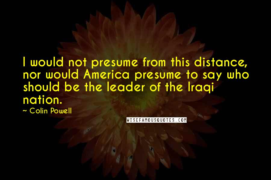 Colin Powell Quotes: I would not presume from this distance, nor would America presume to say who should be the leader of the Iraqi nation.