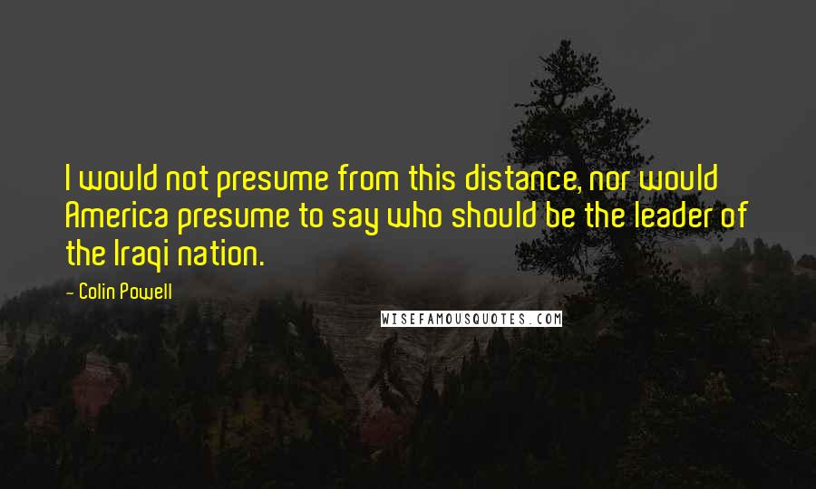 Colin Powell Quotes: I would not presume from this distance, nor would America presume to say who should be the leader of the Iraqi nation.