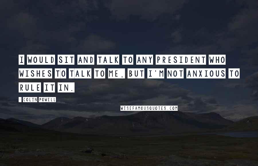 Colin Powell Quotes: I would sit and talk to any president who wishes to talk to me, but I'm not anxious to rule it in.