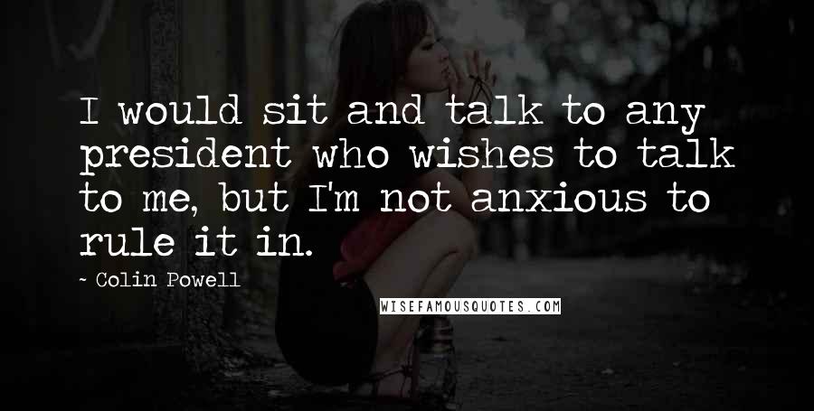 Colin Powell Quotes: I would sit and talk to any president who wishes to talk to me, but I'm not anxious to rule it in.