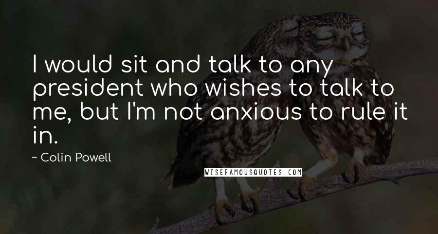 Colin Powell Quotes: I would sit and talk to any president who wishes to talk to me, but I'm not anxious to rule it in.