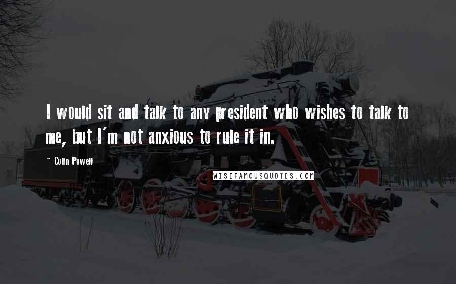 Colin Powell Quotes: I would sit and talk to any president who wishes to talk to me, but I'm not anxious to rule it in.