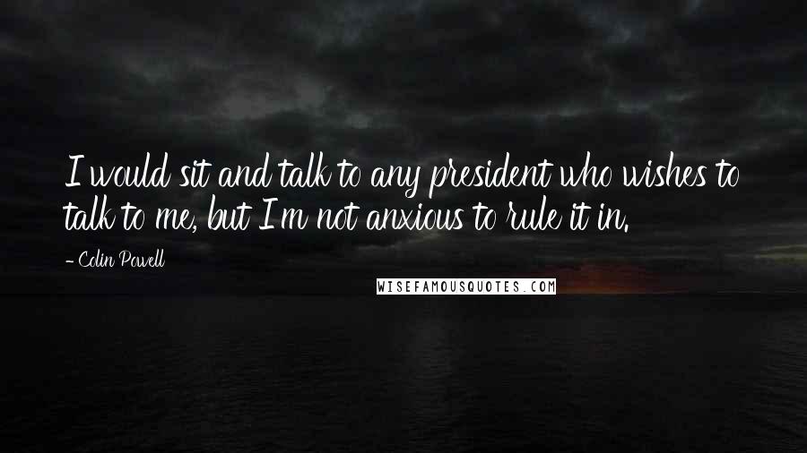 Colin Powell Quotes: I would sit and talk to any president who wishes to talk to me, but I'm not anxious to rule it in.