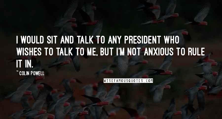 Colin Powell Quotes: I would sit and talk to any president who wishes to talk to me, but I'm not anxious to rule it in.