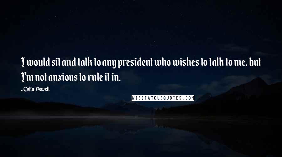 Colin Powell Quotes: I would sit and talk to any president who wishes to talk to me, but I'm not anxious to rule it in.