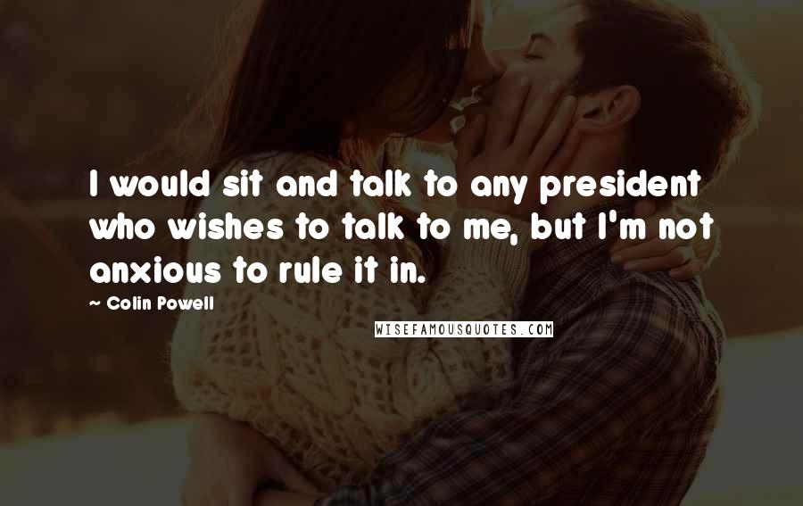 Colin Powell Quotes: I would sit and talk to any president who wishes to talk to me, but I'm not anxious to rule it in.