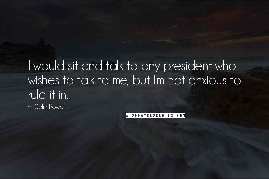 Colin Powell Quotes: I would sit and talk to any president who wishes to talk to me, but I'm not anxious to rule it in.
