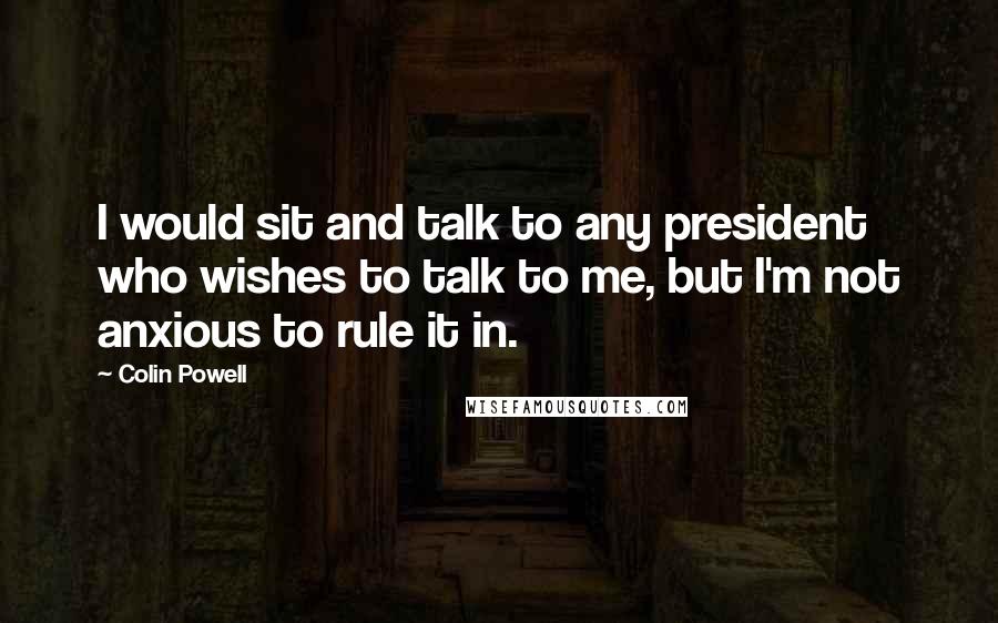 Colin Powell Quotes: I would sit and talk to any president who wishes to talk to me, but I'm not anxious to rule it in.