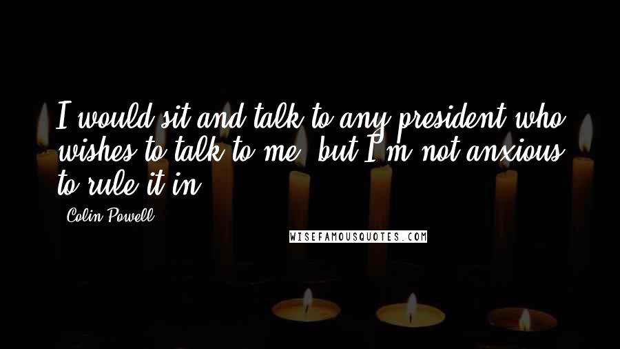 Colin Powell Quotes: I would sit and talk to any president who wishes to talk to me, but I'm not anxious to rule it in.