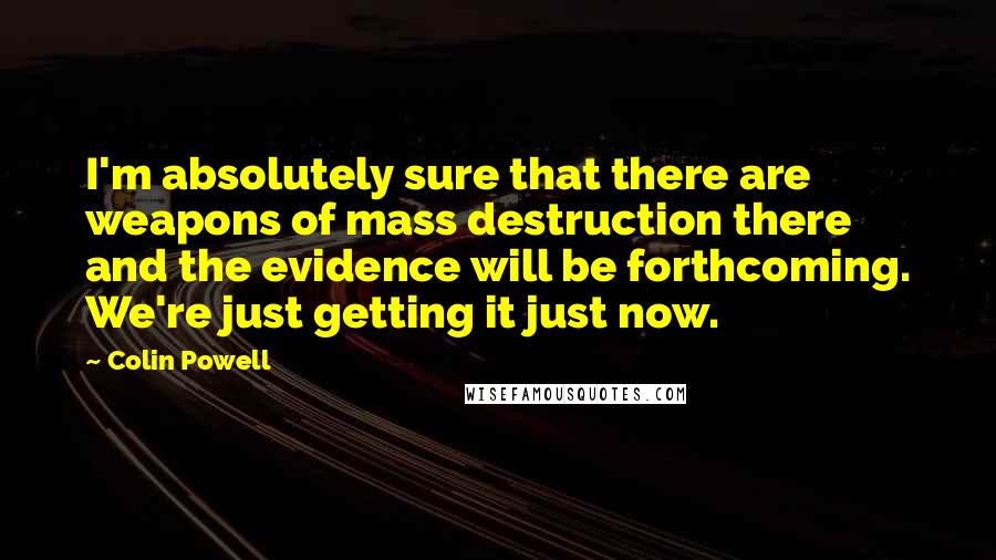 Colin Powell Quotes: I'm absolutely sure that there are weapons of mass destruction there and the evidence will be forthcoming. We're just getting it just now.