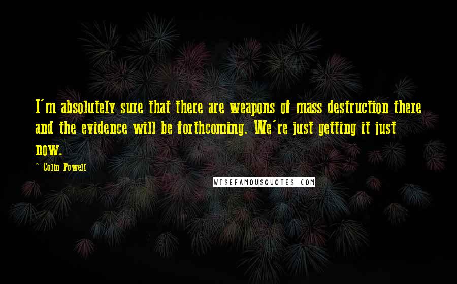 Colin Powell Quotes: I'm absolutely sure that there are weapons of mass destruction there and the evidence will be forthcoming. We're just getting it just now.