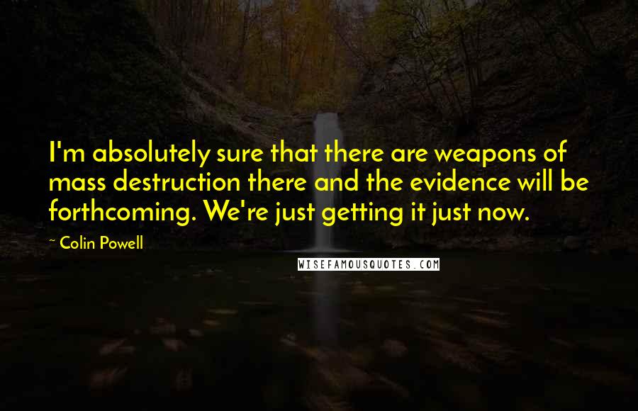 Colin Powell Quotes: I'm absolutely sure that there are weapons of mass destruction there and the evidence will be forthcoming. We're just getting it just now.