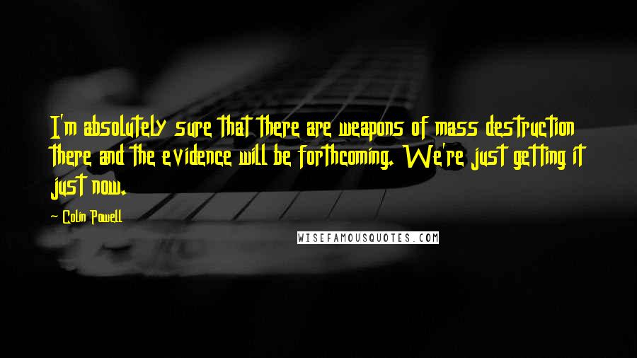 Colin Powell Quotes: I'm absolutely sure that there are weapons of mass destruction there and the evidence will be forthcoming. We're just getting it just now.