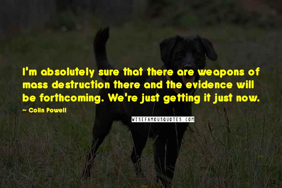 Colin Powell Quotes: I'm absolutely sure that there are weapons of mass destruction there and the evidence will be forthcoming. We're just getting it just now.