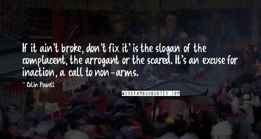 Colin Powell Quotes: If it ain't broke, don't fix it' is the slogan of the complacent, the arrogant or the scared. It's an excuse for inaction, a call to non-arms.