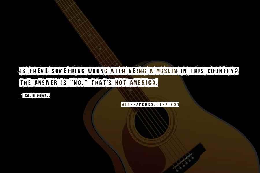 Colin Powell Quotes: Is there something wrong with being a Muslim in this country? The answer is "no." That's not America.