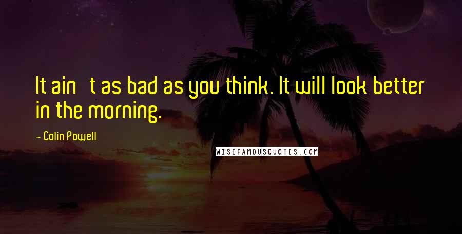 Colin Powell Quotes: It ain't as bad as you think. It will look better in the morning.