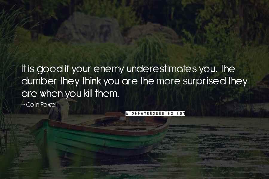 Colin Powell Quotes: It is good if your enemy underestimates you. The dumber they think you are the more surprised they are when you kill them.