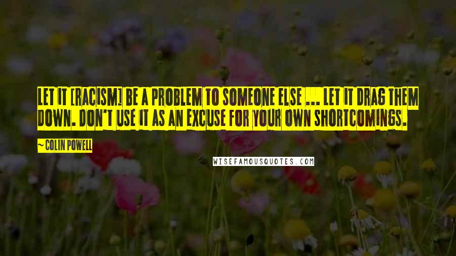 Colin Powell Quotes: Let it [racism] be a problem to someone else ... Let it drag them down. Don't use it as an excuse for your own shortcomings.