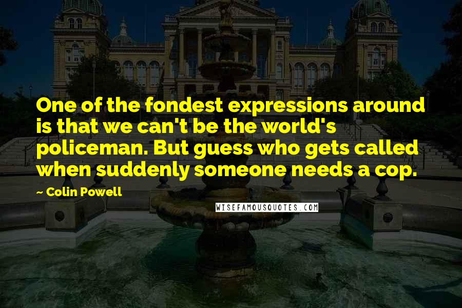 Colin Powell Quotes: One of the fondest expressions around is that we can't be the world's policeman. But guess who gets called when suddenly someone needs a cop.
