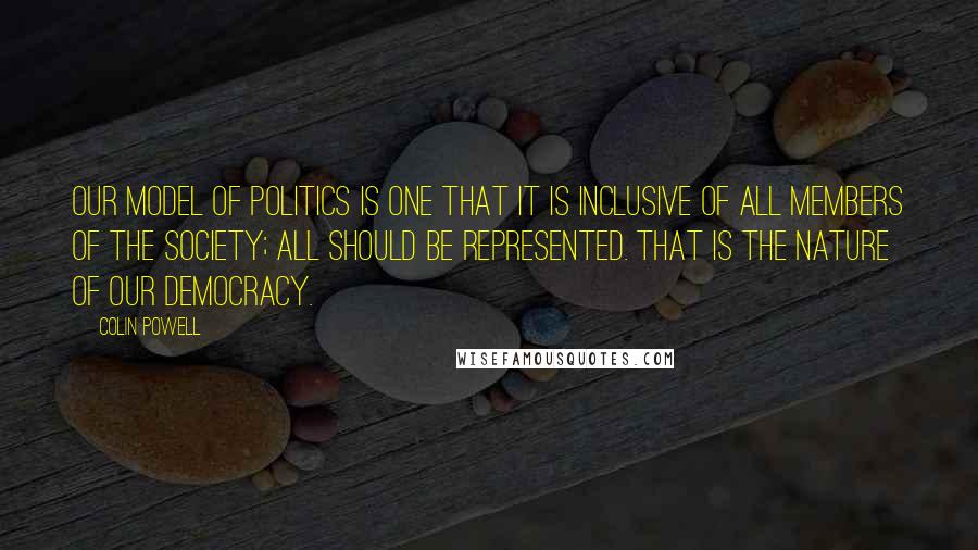 Colin Powell Quotes: Our model of politics is one that it is inclusive of all members of the society; all should be represented. That is the nature of our democracy.