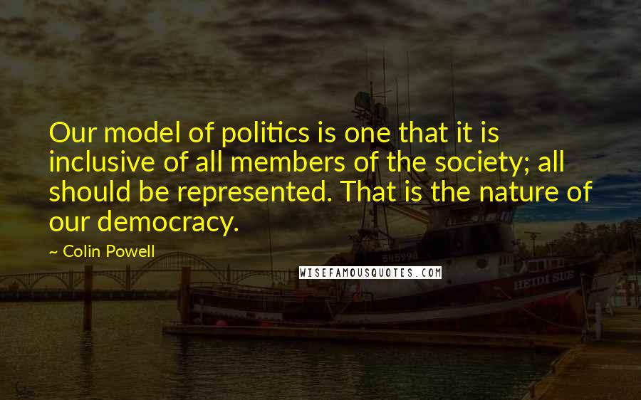 Colin Powell Quotes: Our model of politics is one that it is inclusive of all members of the society; all should be represented. That is the nature of our democracy.