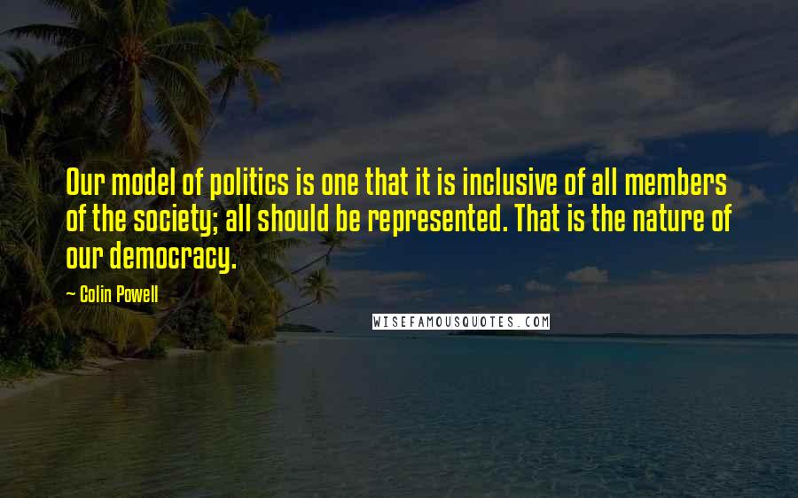 Colin Powell Quotes: Our model of politics is one that it is inclusive of all members of the society; all should be represented. That is the nature of our democracy.
