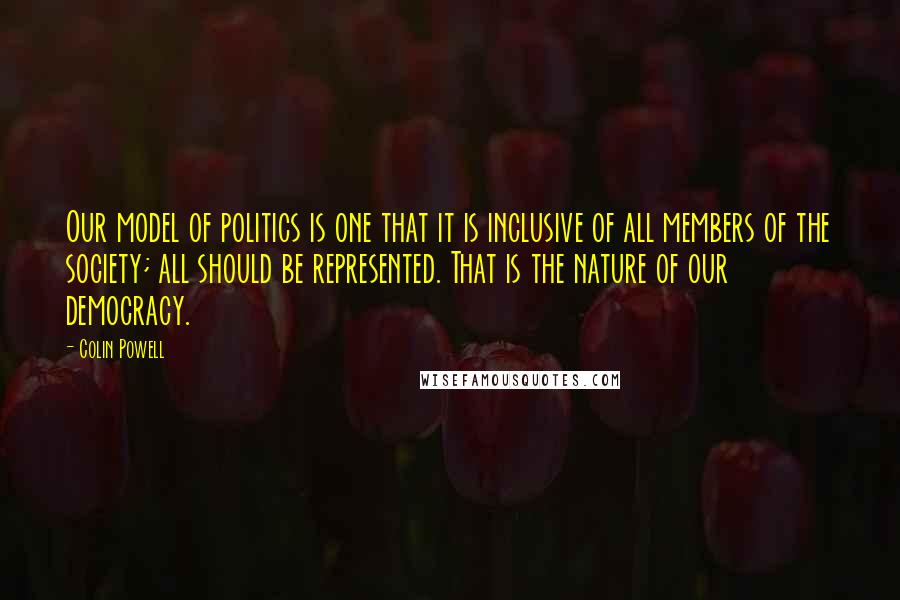 Colin Powell Quotes: Our model of politics is one that it is inclusive of all members of the society; all should be represented. That is the nature of our democracy.
