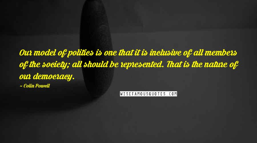 Colin Powell Quotes: Our model of politics is one that it is inclusive of all members of the society; all should be represented. That is the nature of our democracy.