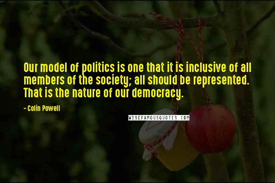 Colin Powell Quotes: Our model of politics is one that it is inclusive of all members of the society; all should be represented. That is the nature of our democracy.