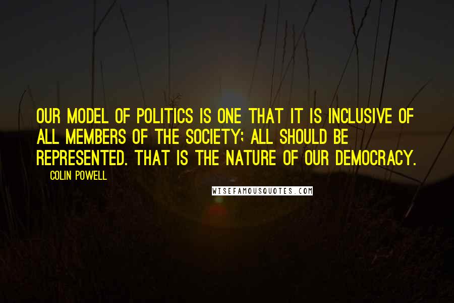 Colin Powell Quotes: Our model of politics is one that it is inclusive of all members of the society; all should be represented. That is the nature of our democracy.