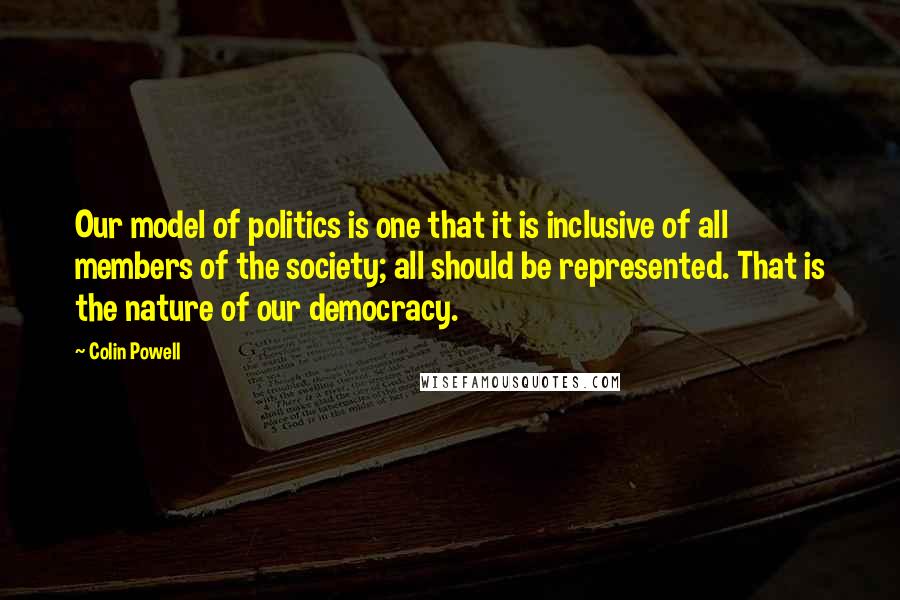 Colin Powell Quotes: Our model of politics is one that it is inclusive of all members of the society; all should be represented. That is the nature of our democracy.