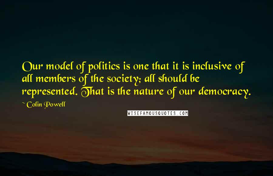 Colin Powell Quotes: Our model of politics is one that it is inclusive of all members of the society; all should be represented. That is the nature of our democracy.