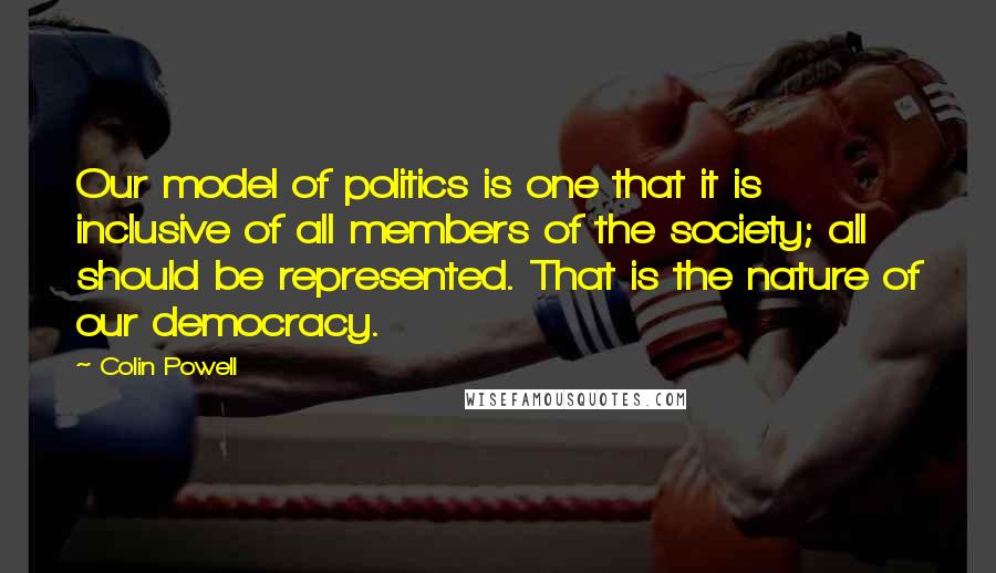 Colin Powell Quotes: Our model of politics is one that it is inclusive of all members of the society; all should be represented. That is the nature of our democracy.