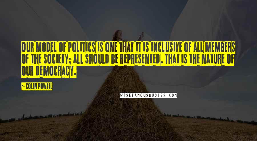 Colin Powell Quotes: Our model of politics is one that it is inclusive of all members of the society; all should be represented. That is the nature of our democracy.