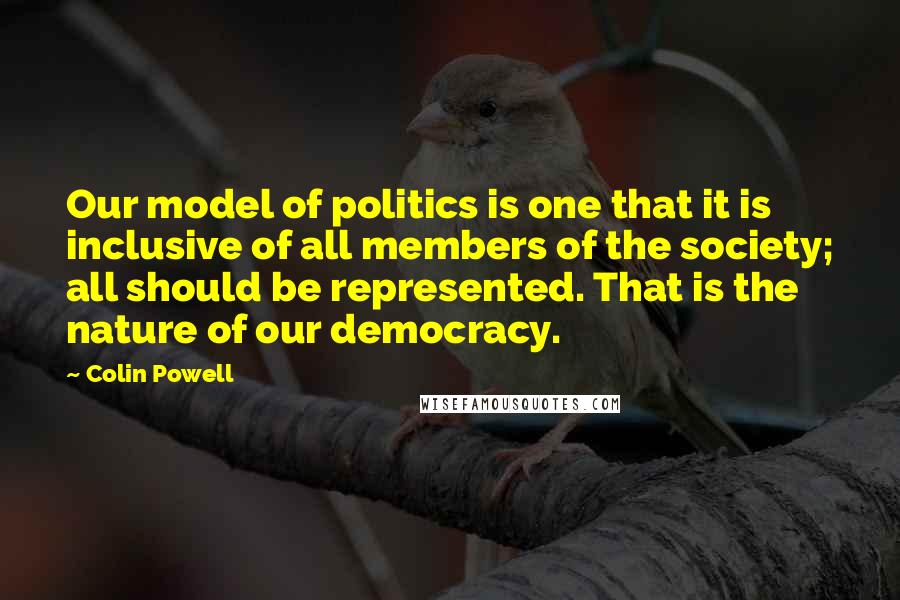 Colin Powell Quotes: Our model of politics is one that it is inclusive of all members of the society; all should be represented. That is the nature of our democracy.