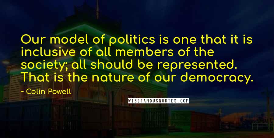 Colin Powell Quotes: Our model of politics is one that it is inclusive of all members of the society; all should be represented. That is the nature of our democracy.