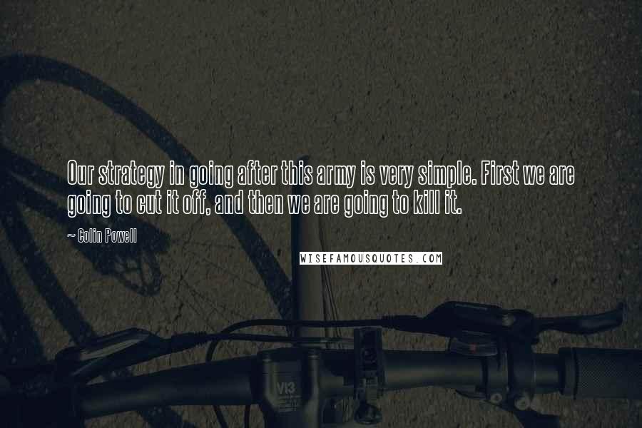 Colin Powell Quotes: Our strategy in going after this army is very simple. First we are going to cut it off, and then we are going to kill it.
