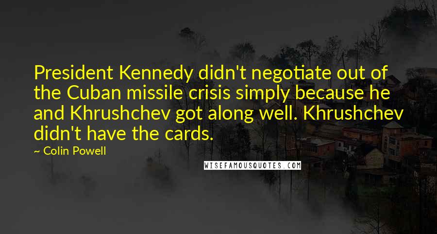 Colin Powell Quotes: President Kennedy didn't negotiate out of the Cuban missile crisis simply because he and Khrushchev got along well. Khrushchev didn't have the cards.